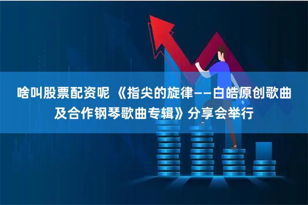 啥叫股票配资呢 《指尖的旋律——白皓原创歌曲及合作钢琴歌曲专辑》分享会举行