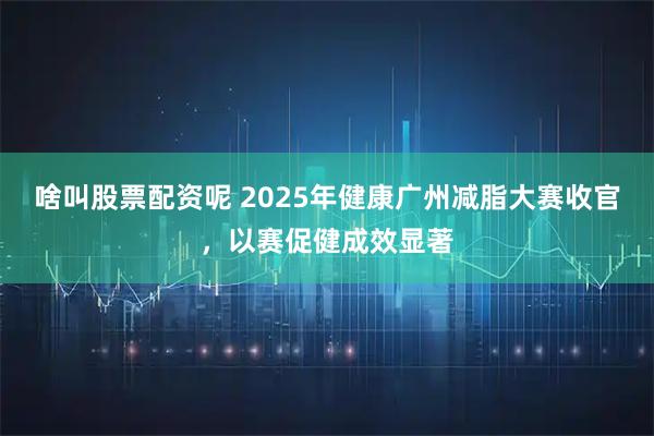 啥叫股票配资呢 2025年健康广州减脂大赛收官，以赛促健成效显著