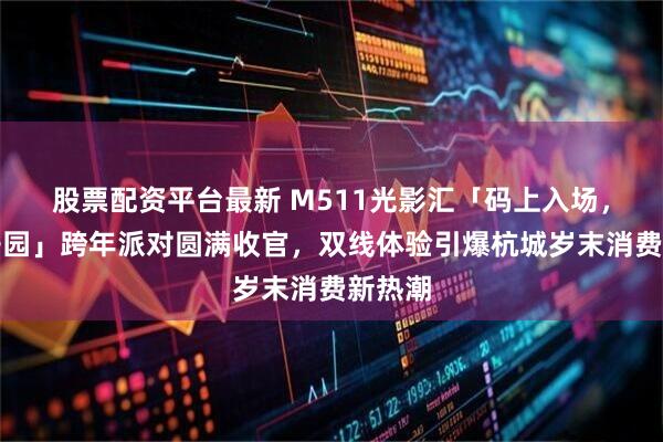 股票配资平台最新 M511光影汇「码上入场，快乐开园」跨年派对圆满收官，双线体验引爆杭城岁末消费新热潮