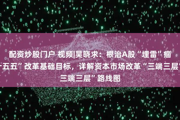 配资炒股门户 视频|吴晓求：根治A股“埋雷”痼疾是“十五五”改革基础目标，详解资本市场改革“三端三层”路线图